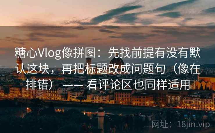 糖心Vlog像拼图：先找前提有没有默认这块，再把标题改成问题句（像在排错） —— 看评论区也同样适用