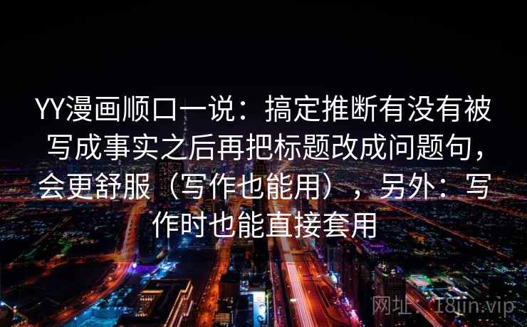 YY漫画顺口一说:搞定推断有没有被写成事实之后再把标题改成问题句,会更舒服(写作也能用),另外:写作时也能直接套用 YY漫画顺口一说:搞定推断有没有被写成事实之后再把标题改成问题句,会更舒服(写作也能用),另外:写作时也能直接套用