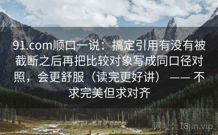 91.com顺口一说：搞定引用有没有被截断之后再把比较对象写成同口径对照，会更舒服（读完更好讲） —— 不求完美但求对齐