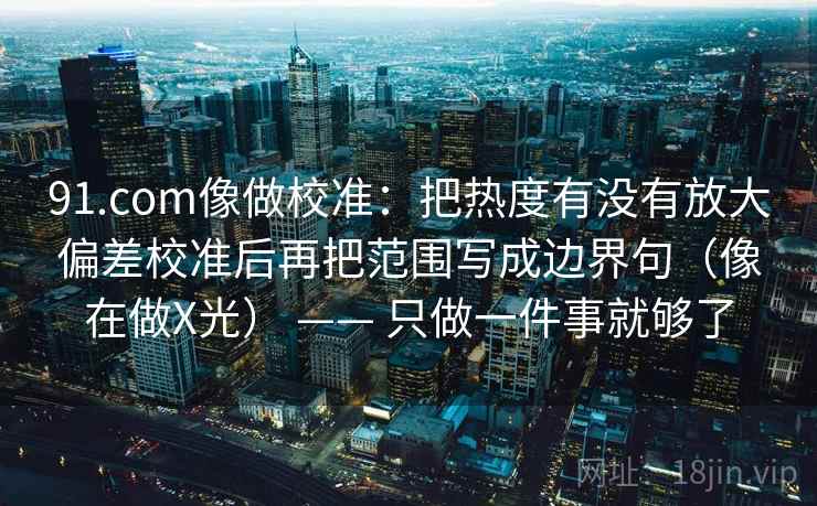 91.com像做校准：把热度有没有放大偏差校准后再把范围写成边界句（像在做X光） —— 只做一件事就够了