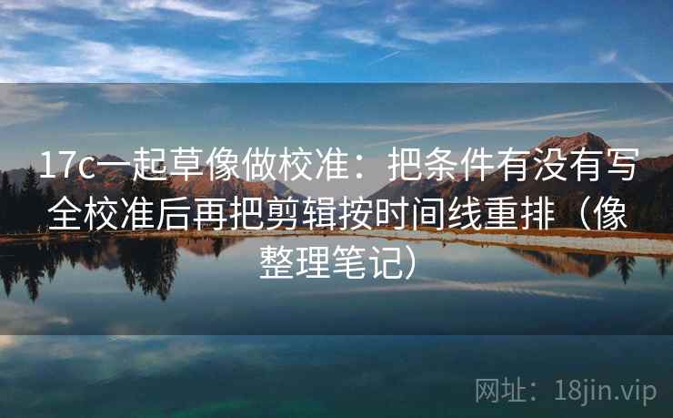 17c一起草像做校准:把条件有没有写全校准后再把剪辑按时间线重排(像整理笔记) 17c一起草像做校准:把条件有没有写全校准后再把剪辑按时间线重排(像整理笔记)